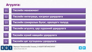 Агуулга: 
01 Төслийн менежмент 
Виртуал Технологийн Тэнхим, Е-НЭЭЛТТЭЙ ИНСТИТУТ 
www.emust.edu.mn 
01 
02 Төслийн интеграци, нэгдмэл удирдлага 
03 Төслийн сонирхлын бүлэг, оролцогч талууд 
04 Төслийн агуулга, цар хүрээний удирдлага 
05 Төслийн хүний нөөцийн удирдлага 
06 Төслийн цаг хугацааны удирдлага 
 