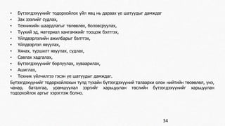 • Бүтээгдэхүүнийг тодорхойлох үйл явц нь дараах үе шатуудыг дамждаг 
• Зах зээлийг судлах, 
• Техникийн шаардлагыг төлөвлөх, боловсруулах, 
• Түүхий эд, материал хангамжийг тооцож бэлтгэх, 
• Үйлдвэрлэлийн ажилбарыг бэлтгэх, 
• Үйлдвэрлэл явуулах, 
• Хянах, туршилт явуулах, судлах, 
• Савлах хадгалах, 
• Бүтээгдэхүүнийг борлуулах, хуваарилах, 
• Ашиглах, 
• Техник үйлчилгээ гэсэн үе шатуудыг дамждаг. 
Бүтээгдэхүүнийг тодорхойлохын тулд тухайн бүтээгдэхүүний талаархи олон нийтийн төсөөлөл, үнэ, 
чанар, баталгаа, урамшуулал зэргийг харьцуулан төслийн бүтээгдэхүүнийг харьцуулан 
тодорхойлох аргыг хэрэглэж болно. 
34 
 