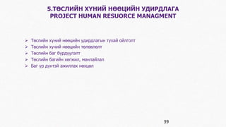 5.ТӨСЛИЙН ХҮНИЙ НӨӨЦИЙН УДИРДЛАГА 
PROJECT HUMAN RESUORCE MANAGMENT 
 Төслийн хүний нөөцийн удирдлагын тухай ойлголт 
 Төслийн хуний нөөцийн төлөвлөлт 
 Төслийн баг бүрдүүлэлт 
 Төслийн багийн хөгжил, манлайлал 
 Баг үр дүнтэй ажиллах нөхцөл 
39 
 