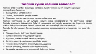 Төслийн хүний нөөцийн төлөвлөлт 
Төслийн албан ба албан бус уялдаа холбоо нь тухайн төслийн хүний нөөцийн харилцааг 
тодорхойлдог. Эдгээр нь: 
 Байгууллагын уялдаа холбоо 
 Техник, технологийн уялдаа холбоо 
 Харилцаа, хамтын ажиллагааны уялдаа холбоо зэрэг юм. 
Төслийн байгууллага нь цаг хугацаа, нөөцийн хувьд хязгаарлагдмал түр байгууллага байдаг. 
Төслийн мэргэшсэн байгууллага байхгүй тохиолдолд мэргэжлийн хүмүүсээс баг бүрдүүлэх замаар 
зохион байгуулж ажилладаг бөгөөд удирдагч нь дарга төдийгүй гүйцэтгэгч байдаг. 
Төслийн багийн удирдагч ба ажилтнуудыг сонгохдоо дараахь шаардлагыг харгалзан үзэх хэрэгтэй. 
Үүнд: 
 Удирдан зохион байгуулах авьяас чадвар; 
 Хамтран ажиллах, бусад мэдлэг чадвар; 
 Судалгаа, шинжилгээний ажлын арга барил; 
 Бүтээлч идэвхтэй, дайчин шуурхай байх чанар; 
 Төслийн ажил гүйцэтгэх ажлын туршлага, дадлага; 
 Илтгэх ур чадвар, бичгийн соёл өндөртэй байх; 
 Бизнесийн ажлын мэдлэг, дадлагатай байх зэрэг болно. 
45 
 