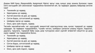 Дээрхи RАМ буюу /Responsibilty Assignment Matrix/ аргыг хувь хүмүүс дээр зохиож болохоос гадна 
нэгж хэсгүүдийн үйл ажиллагааг тодорхойлох боломжтой юм. Ур чадварыг дараахь байдлаар ангилж 
үздэг 
 Техникийн ур чадвар, 
 Харилцааны ур чадвар, 
 Хүнтэй ажиллах эв дүй, ур чадвар, 
 Сэтгэн бодох, сэтгэлгээний ур чадвар, 
 Шийдвэр гаргах ур чадвар, 
 Онол, арга зүйн мэдлэг, чадвар. 
Төслийн манлайлагчийн чиг үүргүүдийг амжилттай хэрэгжүүлэхэд хувь хүнээс тодорхой ур чадвар 
шаарддаг. Ур чадварыг тодорхойлбол, “тухайн чиглэл, салбарын шинжлэх ухааны мэдлэг, мэдээлэл, 
дадлага, туршлага, тодорхой байр суурь дээр тулгуурлан ажил үүргийг өгөөжтэй гүйцэтгэн үр дүнд 
хүрэх чадвар” гэж тодорхойлж болно. 
 Техникийн ур чадвар, 
 Харилцааны ур чадвар, 
 Хүнтэй ажиллах эв дүй, ур чадвар, 
 Сэтгэн бодох, сэтгэлгээний ур чадвар, 
 Шийдвэр гаргах ур чадвар, 
 Онол, арга зүйн мэдлэг, чадвар 
48 
 
