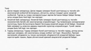 Үүнд: 
1. Дагаж мөрдөх хамаарлууд: Дагаж мөрдөх хамаарал бүхий шалтгаанууд нь төслийн үйл 
ажиллагаатай холбоотой бүтээгдэхүүн, үйлчилгээ, ажпын стандарт шинж чанартай 
холбоотой. Тэдгээр нь голдуу хязгаарлалтуудыг өөртөө багтаасан байдаг байдаг бөгөөд 
хатуу уялдаа буюу Hard logic гэж нэрлэдэг. 
2. Хянамгай байх хамаарлууд: Хянамгай байх хамаарал бүхий шалтгаанууд нь төслийн 
менежментийн багийн үйл ажиллагаагаар илэрхийлэгддэг. Тэд төлөвлөгдсөн хязгаарлагдмал 
сонголтууд, бүрэн бүтэцчлэгдсэн баримт бичгүүдэд хянамгай хандах ёстой байдаг. Хянамгай 
байх хамаарал нь ихэвчлэн дараахь мэдлэгийн хүрээгээр илэрхийлэгддэг. Үүнийг зөөлөн 
уялдаа буюу Soft logic гэж нэрлэдэг. 
3. Гадаад хамаарлууд: Гадаад хамаарал бүхий шалтгаанууд нь төслийн гадаад, дотоод орчны 
харилцан хамаарал, үйл ажиллагааны уялдаа холбоог нэгтгэдэг. Жишээлбэл, Програм 
хангамжийн үйлдвэрлэл нь техник хангамжийн үйлдвэрлэлтэй уялдаатай байхаас гадна 
хэрэглэгчдийн түвшин, бараа үйлчилгээний ерөнхий хандлагатай уялдаатай байдаг. 
63 
 
