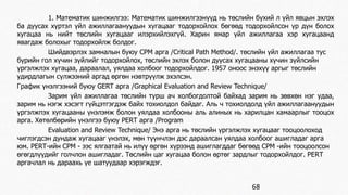 1. Математик шинжилгээ: Математик шинжилгээнүүд нь төслийн бүхий л үйл явцын эхлэх 
ба дуусах хүртэл үйл ажиллагаануудын хугацааг тодорхойлох бөгөөд тодорхойлсон үр дүн болох 
хугацаа нь нийт төслийн хугацааг илэрхийлэхгүй. Харин ямар үйл ажиллагаа хэр хугацаанд 
явагдаж болохыг тодорхойлж болдог. 
Шийдвэрлэх замналын буюу СРМ арга /Critical Path Method/. төслийн үйл ажиллагаа тус 
бүрийн гол хүчин зүйлийг тодорхойлох, төслийн эхлэх болон дуусах хугацааны хүчин зүйлсийн 
үргэлжлэх хугацаа, дараалал, уялдаа холбоог тодорхойлдог. 1957 оноос энэхүү аргыг төслийн 
удирдлагын сүлжээний аргад өргөн нэвтрүүлж эхэлсэн. 
График үнэлгээний буюу GERT арга /Graphical Evaluation and Review Technique/ 
Зарим үйл ажиллагаа төслийн турш ач холбогдолтой байхад зарим нь зөвхөн нэг удаа, 
зарим нь нэгж хэсэгт гүйцэтгэгдэж байх тохиолдол байдаг. Аль ч тохиолдолд үйл ажиллагаануудын 
үргэлжпэх хугацааны үнэлэмж болон уялдаа холбооны аль алиных нь харилцан хамаарлыг тооцох 
арга. Хөтөлбөрийн үнэлгээ буюу РЕRТ арга /Program 
Evaluation and Review Technique/ Энэ арга нь төслийн үргэлжлэх хугацааг тооцоолоход 
чиглэгдсэн дундаж хугацааг үнэлэх, мөн түүнчлэн дэс дараалсан уялдаа холбоог ашигладаг арга 
юм. РЕRТ-ийн СРМ - ээс ялгаатай нь илүү өргөн хүрээнд ашиглагддаг бөгөөд СРМ -ийн тооцоолсон 
өгөгдлүүдийг голчлон ашигладаг. Төслийн цаг хугацаа болон өртөг зардлыг тодорхойлдог. РЕRТ 
аргачлал нь дараахь үе шатуудаар хэрэгждэг. 
68 
 
