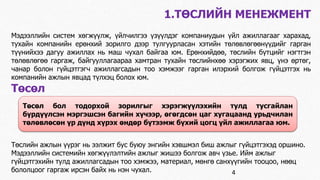 1.ТӨСЛИЙН МЕНЕЖМЕНТ 
Мэдээллийн систем хөгжүүлж, үйлчилгээ үзүүлдэг компаниудын үйл ажиллагааг харахад, 
тухайн компанийн ерөнхий зорилго дээр тулгуурласан хэтийн төлөвлөгөөнүүдийг гарган 
түүнийхээ дагуу ажиллах нь маш чухал байгаа юм. Ерөнхийдөө, төслийн бүтцийг нэгтгэн 
төлөвлөгөө гаргаж, байгууллагаараа хамтран тухайн төслийнхөө хэрэгжих явц, үнэ өртөг, 
чанар болон гүйцэтгэгч ажиллагсадын тоо хэмжээг гарган илэрхий болгож гүйцэтгэх нь 
компанийн ажлын явцад түлхэц болох юм. 
Төсөл 
Төсөл бол тодорхой зорилгыг хэрэгжүүлэхийн тулд тусгайлан 
бүрдүүлсэн мэргэшсэн багийн хүчээр, өгөгдсөн цаг хугацаанд урьдчилан 
төлөвлөсөн үр дүнд хүрэх өндөр бүтээмж бүхий цогц үйл ажиллагаа юм. 
Төслийн ажлын үүрэг нь ээлжит бус буюу энгийн хэвшмэл биш ажлыг гүйцэтгэхэд оршино. 
Мэдээллийн системийн хөгжүүлэлтийн ажлыг жишээ болгож авч үзье. Ийм ажлыг 
гүйцэтгэхийн тулд ажиллагсадын тоо хэмжээ, материал, мөнгө санхүүгийн тооцоо, нөөц 
бололцоог гаргаж ирсэн байх нь нэн чухал. 
4 
 