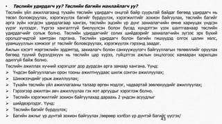• Төслийн удирдагч уу? Төслийн багийн манлайлагч уу? 
Төслийн үйл ажиллагаанд тухайн төслийн удирдагч онцгой байр суурьтай байдаг бөгөөд удирдагч нь 
төсөл боловсруулах, хэрэгжүүлэх багийг бүрдүүлэх, хэрэгжилтийг зохион байгуулах, төслийн багийг 
арга зүйн нэгдсэн удирдлагаар хангах, төслийн эцсийн үр дүнг захиалагчийн өмнө хариуцах үндсэн 
үүрэг хүлээдэг. Үүргээ хангалтгүй биелүүлсэн болон бусад хүндэтгэн үзэх шалтгаанаар төслийн 
удирдагчийг сольж болно. Төслийн удирдагчийг солих шийдвэрийг захиалагчийн зүгээс эрх бүхий 
оролцогчидтой хамтран гаргана. Төслийн удирдагч болон багийн гишүүдэд олгох цалин хөлс, 
урамшууллын хэмжээг уг төслийг боловсруулах, хэрэгжүүлэх гэрээнд заадаг. 
Ажлын хэсэгт мэргэжлийн эрдэмтэд, захиалагч болон санхүүжүүлэгч байгууллагын төлөөллийг оруулах 
бөгөөд түүний бүрэлдэхүүн нь төслийн цар хүрээ, гүйцэтгэх ажлын онцлогоос хамааран харилцан 
адилгүй байж болно. 
Төслийн ажиллах хүчний хэрэгцээг дор дурдсан арга замаар хангана. Үүнд: 
 Үндсэн байгууллагын орон тооны ажилтнуудаас шилж сонгон ажиллуулах; 
 Шинжээчдийг урьж ажиллуулах; 
 Тухайн төслийн үйл ажиллагааны талаар өргөн мэдлэг, чадвартай зөвлөхүүдийг ажиллуулах; 
 Гэрээгээр ажилтан авч ажиллуулах гэх мэт аргуудыг хэрэглэж болно. 
 Төслийн хэрэгжилтийг зохион байгуулахад дараахь 2 үндсэн асуудлыг 
 шийдвэрлэдэг. Үүнд: 
 Төслийн багийг бүрдүүлэх; 
 Багийн ажлыг үр дүнтэй зохион байгуулах /өөрөөр хэлбэл үр дүнтэй багийг үүсгэх/ 
43 
 
