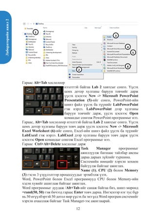 Лабораторийнажил2
12
Гараас Alt+Tab хослолоор
нээлттэй байгаа Lab 2 хавтсыг сонго. Үүсэх
цонх дотор хулганы баруун товчийг дарж
үүсэх цэснээс New -> Microsoft PowerPoint
Presentation (5)-ийг сонго, PowerPoint-ийн
шинэ файл үүсэх ба түүнийг LabPowerPoint
гэж нэрлэ. LabPowerPoint дээр хулганы
баруун товчийг дарж, үүсэх цэснээс Open
командыг сонгож PowerPoint программыг нээ.
Гараас, Alt+Tab хослолоор нээлттэй байгаа Lab 2 хавтсыг сонго. Үүсэх
цонх дотор хулганы баруун товч дарж үүсэх цэснээс New -> Microsoft
Excel Worksheet (6)-ийг сонго, Excel-ийн шинэ файл үүсэх ба түүнийг
LabExcel гэж нэрлэ. LabExcel дээр хулганы баруун товч дарж үүсэх
цэснээс Open командыг сонгож Excel программыг нээ.
Гараас Ctrl+Alt+Delete хослолыг дарж
Task Manager программыг
ажиллуулж багшаас тайлбар авсны
дараа дараах зүйлийг туршина.
Системийн нөөцийг хэрхэн зохион
байгуулж байгааг ажиглах.
Name (1), CPU (2) болон Memory
(3) гэсэн 3 үзүүлэлтээр процессуудыг эрэмбэлж үзэх.
Word, PowerPoint болон Excel программууд CPU болон Memory-ийн
хэдэн хувийг ашиглаж байгааг ажиглах.
Word программыг дуудаж /Alt+Tab-ийг санаж байгаа биз, шинэ мөрөнд
=rand(50, 50) гэж бичээд гараас Enter товч дарна. Ингэснээр нэг тус бүр
нь 50 өгүүлбэртэй 50 догол мөр үүсэх ба энэ үед Word програм системийг
хэрхэн ачааллаж байгааг Task Manager-ээс ажиглаарай.
 
