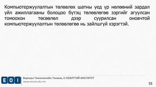 Виртуал Технологийн Тэнхим, Е-НЭЭЛТТЭЙ ИНСТИТУТ
www.emust.edu.mn
Компьютержуулалтын төлөвлөх шатны үед үр нөлөөний зардал
үйл ажиллагааны болоцоо бүтэц төлөвлөгөө зэргийг агуулсан
томоохон төсөөлөл дээр суурилсан оновчтой
компьютержуулалтын төлөвлөгөө нь зайлшгүй хэрэгтэй.
55
 