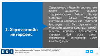 Виртуал Технологийн Тэнхим, Е-НЭЭЛТТЭЙ ИНСТИТУТ
www.emust.edu.mn
Хэрэглэгчээс үйлдлийн системд өгч
болох командууд урьдаас
тодорхойлогдсон байдаг. Эдгээр
командын багцыг үйлдлийн
системийн командын хэл (command
language) гэх ба хэрэглэгч нь
үйлдлийн системд командын хэлийг
ашиглан командын процессортой
харьцаж буй арга замыг
хэрэглэгчийн интерфейс (user
interface) гэдэг.
1. Хэрэглэгчийн
интерфэйс
6
 