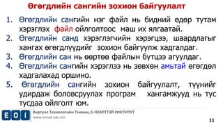 Өгөгдлийн сангийн зохион байгуулалт 
1. Өгөгдлийн сангийн нэг файл нь бидний өдөр тутам 
Виртуал Технологийн Тэнхим, Е-НЭЭЛТТЭЙ ИНСТИТУТ 
www.emust.edu.mn 
11 
хэрэглэх файл ойлголтоос маш их ялгаатай. 
2. Өгөгдлийн санд хэрэглэгчийн хэрэгцээ, шаардлагыг 
хангах өгөгдлүүдийг зохион байгуулж хадгалдаг. 
3. Өгөгдлийн сан нь өөртөө файлын бүтцээ агуулдаг. 
4. Өгөгдлийн сангийн хэрэглээ нь зөвхөн амьтай өгөгдөл 
хадгалахад оршино. 
5. Өгөгдлийн сангийн зохион байгуулалт, түүнийг 
удирдаж боловсруулах програм хангамжууд нь тус 
тусдаа ойлголт юм. 
 