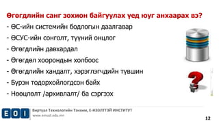 Виртуал Технологийн Тэнхим, Е-НЭЭЛТТЭЙ ИНСТИТУТ 
www.emust.edu.mn 
12 
Өгөгдлийн санг зохион байгуулах үед юуг анхаарах вэ? 
- ӨС-ийн системийн бодлогын даалгавар 
- ӨСУС-ийн сонголт, түүний онцлог 
- Өгөгдлийн давхардал 
- Өгөгдөл хоорондын холбоос 
- Өгөгдлийн хандалт, хэрэглэгчдийн түвшин 
- Бүрэн тодорхойлогдсон байх 
- Нөөцлөлт /архивлалт/ ба сэргээх 
 