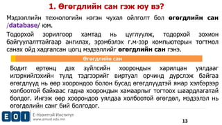 1. Өгөгдлийн сан гэж юу вэ? 
Мэдээллийн технологийн нэгэн чухал ойлголт бол өгөгдлийн сан 
/database/ юм. 
Тодорхой зорилгоор хамтад нь цуглуулж, тодорхой зохион 
байгуулалттайгаар ангилах, эрэмбэлэх г.м-ээр компьютерын тогтмол 
санах ойд хадгалсан цогц мэдээллийг өгөгдлийн сан гэнэ. 
Бодит ертөнц дэх зүйлсийн хоорондын харилцан уялдааг 
илэрхийлэхийн тулд тэдгээрийг виртуал орчинд дүрслэж байгаа 
өгөгдлүүд нь өөр хоорондоо болон бусад өгөгдлүүдтэй ямар хэлбэрээр 
холбоотой байхаас гадна хоорондын хамаарлыг тогтоох шаардлагатай 
болдог. Ингэж өөр хоорондоо уялдаа холбоотой өгөгдөл, мэдээлэл нь 
өгөгдөлийн санг бий болгодог. 
Е-Нээлттэй Институт 
www.emust.edu.mn 
Өгөгдлийн сан 
13 
 