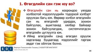  Өгөгдлийн сан нь хоорондоо уялдаа 
холбоотой мэдээллүүдийн тодорхой хэлбэрт 
оруулсан багц юм. Өөрөөр хэлбэл өгөгдлийн 
сан нь өгөгдлийг удирдах, зохион 
байгуулах, ашиглахад хялбар байхаар 
зохион байгуулагдаж, системчлэгдсэн 
өгөгдлийн цуглуулга юм. 
 Иймд өгөгдлийн санд өгөгдөл оруулж 
хадгалаад буцаагаад мэдээллийг гаргаж 
авдаг гэж ойлгож болно. 
Виртуал Технологийн Тэнхим, Е-НЭЭЛТТЭЙ ИНСТИТУТ 
www.emust.edu.mn 
14 
1. Өгөгдлийн сан гэж юу вэ? 
 