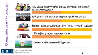 NAME : John Doe 
POSITION : Director 
EXPERIENCE : 10 Years 
Их, Дээд сургуулийн багш, оюутан, хичээлийн 
талаархи мэдээлэл. 
Байгууллагын ажилтан нарын тухай мэдээлэл 
Е-Нээлттэй Институт 
www.emust.edu.mn 
. 
Номын санд агуулагдсан бүх номын тухай мэдээлэл 
. 
Телефон утасны жагсаалт г.м 
. 
Өгөгдли 
йн 
сангийн 
жишээ: 
Эмнэлэгийн өвчтөний бүртгэл 
Өгөгдлийн сангийн жишээ: 
15 
 