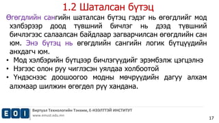 1.2 Шаталсан бүтэц 
Виртуал Технологийн Тэнхим, Е-НЭЭЛТТЭЙ ИНСТИТУТ 
www.emust.edu.mn 
17 
Өгөгдлийн сангийн шаталсан бүтэц гэдэг нь өгөгдлийг мод 
хэлбэрээр доод түвшний бичлэг нь дээд түвшний 
бичлэгээс салаалсан байдлаар загварчилсан өгөгдлийн сан 
юм. Энэ бүтэц нь өгөгдлийн сангийн логик бүтцүүдийн 
анхдагч юм. 
• Мод хэлбэрийн бүтцээр бичлэгүүдийг эрэмбэлж цэгцэлнэ 
• Нэгээс олон руу чиглэсэн уялдаа холбоотой 
• Үндэснээс доошоогоо модны мөчрүүдийн дагуу алхам 
алхмаар шилжин өгөгдөл рүү хандана. 
 