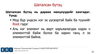 Шаталсан бүтэц 
Виртуал Технологийн Тэнхим, Е-НЭЭЛТТЭЙ ИНСТИТУТ 
www.emust.edu.mn 
19 
Шаталсан бүтэц нь дараах нөхцлүүдийг хангадаг. 
Үүнд: 
 Мод бүр үндсэн нэг эх үүсвэртэй байх ба түүнийг 
Root гэдэг 
 Аль нэг элемент нь өөрт харъяалагдах хэдэн ч 
элементтэй байж болох ба харин ганц л эх 
элементтэй байна. 
 