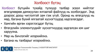 Холбоост бүтэц 
Холбоост бүтцийн тухайд түлхүүр талбар эсвэл нийтлэг 
өгөгдлөөрөө дамжуулан ялгаатай файлууд нь холбогддог. Энд 
дээрээс доош чиглэлтэй зам гэж үгүй. Оронд нь өгөгдлүүд нь 
мөр, багана бүхий ялгаатай хүснэгтүүдэд хадгалагддаг. 
• Хамгийн өргөн хэрэглэгддэг бүтэц 
• Өгөгдлийн элементүүдийг хүснэгтнүүдэд хадгалсан юм шиг 
Виртуал Технологийн Тэнхим, Е-НЭЭЛТТЭЙ ИНСТИТУТ 
www.emust.edu.mn 
24 
харуулна. 
• Мөр нь бичлэгийг илэрхийлнэ. 
• Багана нь талбарыг илэрхийлнэ. 
 