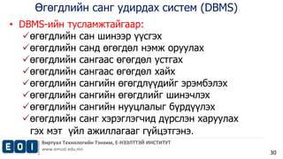 Өгөгдлийн санг удирдах систем (DBMS) 
Виртуал Технологийн Тэнхим, Е-НЭЭЛТТЭЙ ИНСТИТУТ 
www.emust.edu.mn 
30 
• DBMS-ийн тусламжтайгаар: 
өгөгдлийн сан шинээр үүсгэх 
өгөгдлийн санд өгөгдөл нэмж оруулах 
өгөгдлийн сангаас өгөгдөл устгах 
өгөгдлийн сангаас өгөгдөл хайх 
өгөгдлийн сангийн өгөгдлүүдийг эрэмбэлэх 
өгөгдлийн сангийн өгөгдлийг шинэчлэх 
өгөгдлийн сангийн нууцлалыг бүрдүүлэх 
өгөгдлийн санг хэрэглэгчид дүрслэн харуулах 
гэх мэт үйл ажиллагааг гүйцэтгэнэ. 
 