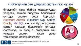 2. Өгөгдлийн сан удирдах систем гэж юу вэ? 
Виртуал Технологийн Тэнхим, Е-НЭЭЛТТЭЙ ИНСТИТУТ 
www.emust.edu.mn 
31 
Өгөгдлийн санд байгаа мэдээллүүдээ 
удирдах, зохион бйгуулах боломжийг 
олгодог систем. Lotus Approach, 
Microsoft Access, Microsoft SQL Server, 
Oracle, MY SQL гэх мэт бүх өгөгдлийн 
сантай харьцах боломжийг олгодог 
системүүд нь бүгд л өгөгдлийн сан 
удирдах систем гэсэн үгээр 
товчхондоо илэрхийлэгддэг. 
 