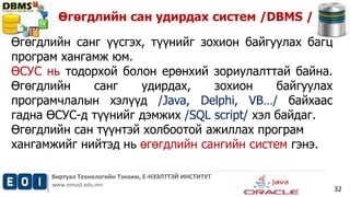 Өгөгдлийн сан удирдах систем /DBMS / 
Виртуал Технологийн Тэнхим, Е-НЭЭЛТТЭЙ ИНСТИТУТ 
www.emust.edu.mn 
32 
Өгөгдлийн санг үүсгэх, түүнийг зохион байгуулах багц 
програм хангамж юм. 
ӨСУС нь тодорхой болон ерөнхий зориулалттай байна. 
Өгөгдлийн санг удирдах, зохион байгуулах 
програмчлалын хэлүүд /Java, Delphi, VB…/ байхаас 
гадна ӨСУС-д түүнийг дэмжих /SQL script/ хэл байдаг. 
Өгөгдлийн сан түүнтэй холбоотой ажиллах програм 
хангамжийг нийтэд нь өгөгдлийн сангийн систем гэнэ. 
 
