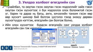 3. Уялдаа холбоот өгөгдлийн сан 
 Тухайлбал, та оюутан гэсэн оюутан гэсэн мэдээллийг хайя гэвэл 
оюутан гэсэн хүснэгтээс л бүх мэдээллээ олох боломжтой гэсэн 
үг. Харин та дараа нь багш, анги, хичээлийн танхим гэсэн өөр 
өөр хүснэгт шинээр бий болгож үүсгэлээ гэхэд энэхүү дөрвөн 
хүснэгтүүдээ нэгтгэж, өгөгдлийн сан болгож болно. 
 Ийм олон хүснэгтээс бүрдсэн өгөгдлийн санг уялдаа холбоот 
Виртуал Технологийн Тэнхим, Е-НЭЭЛТТЭЙ ИНСТИТУТ 
www.emust.edu.mn 
34 
өгөгдлийн сан гэж нэрлэдэг. 
зураг6: 
Relational Database System 
 