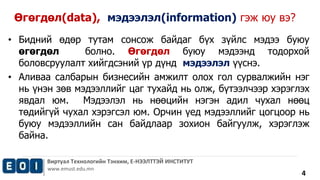 • Бидний өдөр тутам сонсож байдаг бүх зүйлс мэдээ буюу 
өгөгдөл болно. Өгөгдөл буюу мэдээнд тодорхой 
боловсруулалт хийгдсэний үр дүнд мэдээлэл үүснэ. 
• Аливаа салбарын бизнесийн амжилт олох гол сурвалжийн нэг 
нь үнэн зөв мэдээллийг цаг тухайд нь олж, бүтээлчээр хэрэглэх 
явдал юм. Мэдээлэл нь нөөцийн нэгэн адил чухал нөөц 
төдийгүй чухал хэрэгсэл юм. Орчин үед мэдээллийг цогцоор нь 
буюу мэдээллийн сан байдлаар зохион байгуулж, хэрэглэж 
байна. 
Виртуал Технологийн Тэнхим, Е-НЭЭЛТТЭЙ ИНСТИТУТ 
www.emust.edu.mn 
4 
Өгөгдөл(data), мэдээлэл(information) гэж юу вэ? 
 