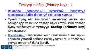 Түлхүүр талбар (Primary key) - 1 
Виртуал Технологийн Тэнхим, Е-НЭЭЛТТЭЙ ИНСТИТУТ 
www.emust.edu.mn 
43 
• Relational database-ын хүснэгтийн бичлэгүүд 
давхардсан байж болохгүй гэж дээр дурдсан. 
• Үүний тулд нэг бичлэгийг нөгөөгөөс ялгаж өгч 
байдаг дор хаяж нэг талбар байх ёстой. Ийм талбар 
буюу талбаруудыг түлхүүр талбар (primary key) 
гэж нэрлэнэ. 
• Жишээ нь: 5 талбартай хоёр бичлэгийн 4 талбар нь 
адилхан утгатай байлаа гэхэд үлдсэн ганц талбарын 
утгууд ялгаатай байх ёстой. 
 