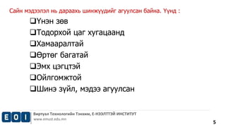 Виртуал Технологийн Тэнхим, Е-НЭЭЛТТЭЙ ИНСТИТУТ 
www.emust.edu.mn 
5 
Сайн мэдээлэл нь дараахь шинжүүдийг агуулсан байна. Үүнд : 
Үнэн зөв 
Тодорхой цаг хугацаанд 
Хамааралтай 
Өртөг багатай 
Эмх цэгцтэй 
Ойлгомжтой 
Шинэ зүйл, мэдээ агуулсан 
 