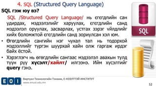 4. SQL (Structured Query Language) 
Виртуал Технологийн Тэнхим, Е-НЭЭЛТТЭЙ ИНСТИТУТ 
www.emust.edu.mn 
52 
SQL гэж юу вэ? 
SQL /Structured Query Language/ нь єгєгдлийн сан 
удирдах, мэдээлэлийг харуулах, єгєгдлийн санд 
мэдээлэл оруулах, засварлах, устгах зэрэг vйлдлийг 
хийх боломжтой єгєгдлийн санд зориулсан хэл юм. 
• Өгөгдлийн сангийн нэг чухал тал нь тодорхой 
мэдээллийг түргэн шуурхай хайн олж гаргаж ирдэг 
байх ёстой. 
• Хэрэглэгч нь өгөгдлийн сангаас мэдээлэл авахын тулд 
түүн рүү хүсэлт/хайлт/ илгээнэ. Ийм хүсэлтийг 
query гэнэ. 
 