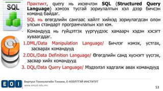 • Практикт, query нь ихэвчлэн SQL (Structured Query 
Language) хэмээх тусгай зориулалтын хэл дээр бичсэн 
команд байдаг. 
• SQL нь өгөгдлийн сангаас хайлт хийхэд зориулагдсан олон 
Виртуал Технологийн Тэнхим, Е-НЭЭЛТТЭЙ ИНСТИТУТ 
www.emust.edu.mn 
53 
улсын стандарт програмчлалын хэл юм. 
• Командууд нь гүйцэтгэх үүргүүдээс хамаарч хэдэн хэсэгт 
хуваагддаг. 
1.DML/Data Manipulation Language/ Бичлэг нэмэх, устгах, 
засварах командууд 
2.DDL/Data Definition Language/ Өгөгдлийн санд хүснэгт үүсгэх, 
засвар хийх командууд 
3. DQL/Data Query Language/ Мэдээлэл хадгалж авах командууд 
 