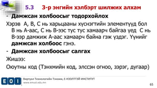 Виртуал Технологийн Тэнхим, Е-НЭЭЛТТЭЙ ИНСТИТУТ 
www.emust.edu.mn 
65 
5.3 3-р энгийн хэлбэрт шилжих алхам 
- Дамжсан холбоосыг тодорхойлох 
Хэрэв А, В, С нь харьцааны хүснэгтийн элементүүд бол 
В нь А-аас, С нь В-ээс тус тус хамаарч байгаа үед С нь 
В-ээр дамжиж А-аас хамаарч байна гэж үздэг. Үүнийг 
дамжсан холбоос гэнэ. 
- Дамжсан холбоосыг салгах 
Жишээ: 
Оюутны код (Тэнхмийн код, элссэн огноо, зэрэг, дугаар) 
 