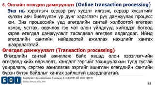 6. Онлайн өгөгдөл дамжуулалт (Online transaction processing) 
Энэ нь хэрэглэгч сервэр рүү хүсэлт илгээж, сервэр хүсэлтийг 
хүлээн авч биелүүлэн үр дүнг хэрэглэгч рүү дамжуулах процесс 
юм. Энэ процессийн үед өгөгдлийн сантай холбоотой өгөгдөл 
нэмэх, устгах, өөрчлөх гэх мэт олон үйлдлүүд хийгддэг бөгөөд 
хэрэв өгөгдөл дамжуулалт тасалдвал өгөгдөл алдагддаг. Иймд 
өгөгдлийн сангийн найдвартай ажиллах нөхцлийг хангах 
шаардлагатай. 
Өгөгдөл дамжуулалт (Transaction processing) 
Өгөгдлийн сантай ажиллаж байх явцад олон хэрэглэгчийн 
өгөгдөлд хийх өөрчлөлт, хандалт зэргийг зохицуулахын тулд тусгай 
удирдлага, сэргээх ажиллагаа зэргийг ашиглан өгөгдлийн сангийн 
бүрэн бүтэн байдлыг хангах зайлшгүй шаардлагатай. 
Виртуал Технологийн Тэнхим, Е-НЭЭЛТТЭЙ ИНСТИТУТ 
www.emust.edu.mn 
68 
 