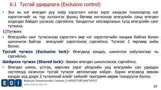 Виртуал Технологийн Тэнхим, Е-НЭЭЛТТЭЙ ИНСТИТУТ 
www.emust.edu.mn 
69 
6.1 Тусгай удирдлага (Exclusive control) 
• Энэ нь нэг өгөгдөл рүү хоёр хэрэглэгч нэгэн зэрэг хандсан тохиолдолд нэг 
хэрэглэгчийг нь түр хүлээлгэх функц бөгөөд ингэснээр өгөгдлийн санд өгөгдөл 
алдагдах байдал үүсэхээс сэргийлнэ. Хандалтыг хязгаарлахын тулд өгөгдлийн санг 
түгжинэ. 
1)Түгжих 
• Өгөгдлийн санг түгжсэнээр хэрэглэгч өөр нэг хэрэглэгчийн хандаж байгаа болон 
шинэчилж байгаа өгөгдлийг хэрэглэхээс сэргийлнэ. Түгжээг 2 төрлөөр хийж 
болно. 
Тусгай түгжээ (Exclusive lock)- Өгөгдөлд хандах, шинэчлэх хоёулангаас нь 
сэргийлнэ. 
Шейрлэх түгжээ (Shared lock)- Зөвхөн өгөгдөл шинэчлэхээс сэргийлнэ. 
• Өгөгдөл нэмэх, устгах, өөрчлөх зэрэг үйлдлийн үед өгөгдлийн сан удирдах 
системүүд ихэвчлэн тусгай түгжээг автоматаар хийдэг. Харин өгөгдөлд зөвхөн 
хандах үед дээрх 2 түгжээний алийг хийхийг программ өөрөө тохируулж болно. 
 