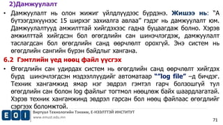 2)Дамжуулалт 
• Дамжуулалт нь олон жижиг үйлдлүүдээс бүрдэнэ. Жишээ нь: “А 
бүтээгдэхүүнээс 15 ширхэг захиалга авлаа” гэдэг нь дамжуулалт юм. 
Дамжуулалтууд амжилттай хийгдэхээс гадна буцаагдаж болно. Хэрэв 
амжилттай хийгдсэн бол өгөгдлийн сан шинэчлэгдэж, дамжуулалт 
таслагдсан бол өгөгдлийн санд өөрчлөлт орохгүй. Энэ систем нь 
өгөгдлийн сангийн бүрэн байдлыг хангана. 
6.2 Гэмтлийн үед нөөц файл үүсгэх 
• Өгөгдлийн сан удирдах систем нь өгөгдлийн санд өөрчлөлт хийгдэх 
бүрд шинэчлэгдсэн мэдээллүүдийг автоматаар “”log file” –д бичдэг. 
Техник хангамжид ямар нэг эвдрэл гэмтэл гарч болзошгүй тул 
өгөгдлийн сан болон log файлыг тогтмол нөөцлөж байх шаардлагатай. 
Хэрэв техник хангамжинд эвдрэл гарсан бол нөөц файлаас өгөгдлийг 
сэргээх боломжтой. 
Виртуал Технологийн Тэнхим, Е-НЭЭЛТТЭЙ ИНСТИТУТ 
www.emust.edu.mn 
71 
 