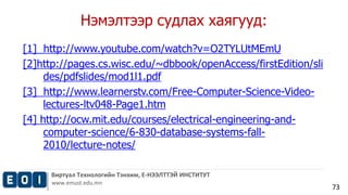 Виртуал Технологийн Тэнхим, Е-НЭЭЛТТЭЙ ИНСТИТУТ 
www.emust.edu.mn 
73 
Нэмэлтээр судлах хаягууд: 
[1] http://www.youtube.com/watch?v=O2TYLUtMEmU 
[2]http://pages.cs.wisc.edu/~dbbook/openAccess/firstEdition/sli 
des/pdfslides/mod1l1.pdf 
[3] http://www.learnerstv.com/Free-Computer-Science-Video-lectures- 
ltv048-Page1.htm 
[4] http://ocw.mit.edu/courses/electrical-engineering-and-computer- 
science/6-830-database-systems-fall- 
2010/lecture-notes/ 
