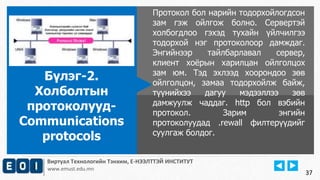 Виртуал Технологийн Тэнхим, Е-НЭЭЛТТЭЙ ИНСТИТУТ
www.emust.edu.mn
Протокол бол нарийн тодорхойлогдсон
зам гэж ойлгож болно. Сервертэй
холбогдлоо гэхэд тухайн үйлчилгээ
тодорхой нэг протоколоор дамждаг.
Энгийнээр тайлбарлавал сервер,
клиент хоёрын харилцан ойлголцох
зам юм. Тэд эхлээд хоорондоо зөв
ойлголцон, замаа тодорхойлж байж,
түүнийхээ дагуу мэдээллээ зөв
дамжуулж чаддаг. http бол вэбийн
протокол. Зарим энгийн
протоколуудад .rewall филтерүүдийг
суулгаж болдог.
Бүлэг-2.
Холболтын
протоколууд-
Communications
protocols
37
 