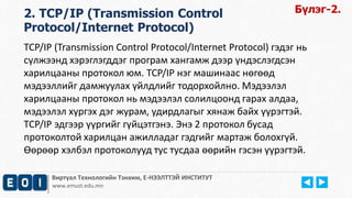 Виртуал Технологийн Тэнхим, Е-НЭЭЛТТЭЙ ИНСТИТУТ
www.emust.edu.mn
2. TCP/IP (Transmission Control
Protocol/Internet Protocol)
TCP/IP (Transmission Control Protocol/Internet Protocol) гэдэг нь
сүлжээнд хэрэглэгддэг програм хангамж дээр үндэслэгдсэн
харилцааны протокол юм. TCP/IP нэг машинаас нөгөөд
мэдээллийг дамжуулах үйлдлийг тодорхойлно. Мэдээлэл
харилцааны протокол нь мэдээлэл солилцоонд гарах алдаа,
мэдээлэл хүргэх дэг журам, удирдлагыг хянаж байх үүрэгтэй.
TCP/IP эдгээр үүргийг гүйцэтгэнэ. Энэ 2 протокол бусад
протоколтой харилцан ажилладаг гэдгийг мартаж болохгүй.
Өөрөөр хэлбэл протоколууд тус тусдаа өөрийн гэсэн үүрэгтэй.
Бүлэг-2.
 