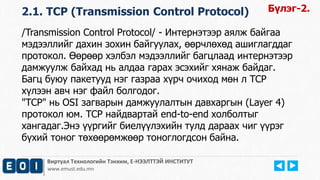 Виртуал Технологийн Тэнхим, Е-НЭЭЛТТЭЙ ИНСТИТУТ
www.emust.edu.mn
/Transmission Control Protocol/ - Интернэтээр аялж байгаа
мэдээллийг дахин зохин байгуулах, өөрчлөхөд ашиглагддаг
протокол. Өөрөөр хэлбэл мэдээллийг багцлаад интернэтээр
дамжуулж байхад нь алдаа гарах эсэхийг хянаж байдаг.
Багц буюу пакетууд нэг газраа хүрч очиход мөн л TCP
хүлээн авч нэг файл болгодог.
"TCP" нь OSI загварын дамжуулалтын давхаргын (Layer 4)
протокол юм. TCP найдвартай end-to-end холболтыг
хангадаг.Энэ үүргийг биелүүлэхийн тулд дараах чиг үүрэг
бүхий тоног төхөөрөмжөөр тоноглогдсон байна.
2.1. TCP (Transmission Control Protocol) Бүлэг-2.
 