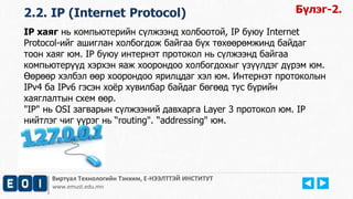 Виртуал Технологийн Тэнхим, Е-НЭЭЛТТЭЙ ИНСТИТУТ
www.emust.edu.mn
2.2. IP (Internet Protocol) Бүлэг-2.
IP хаяг нь компьютерийн сүлжээнд холбоотой, IP буюу Internet
Protocol-ийг ашиглан холбогдож байгаа бүх төхөөрөмжинд байдаг
тоон хаяг юм. IP буюу интернэт протокол нь сүлжээнд байгаа
компьютерүүд хэрхэн яаж хоорондоо холбогдохыг үзүүлдэг дүрэм юм.
Өөрөөр хэлбэл өөр хоорондоо ярилцдаг хэл юм. Интернэт протоколын
IPv4 ба IPv6 гэсэн хоёр хувилбар байдаг бөгөөд тус бүрийн
хаяглалтын схем өөр.
"IP" нь OSI загварын сүлжээний давхарга Layer 3 протокол юм. IP
нийтлэг чиг үүрэг нь “routing". “addressing" юм.
 