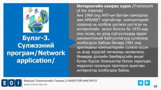 Виртуал Технологийн Тэнхим, Е-НЭЭЛТТЭЙ ИНСТИТУТ
www.emust.edu.mn
Интернэтийн хамрах хүрээ /Framework
of the Internet/
Анх 1969 онд АНУ-ын Батлан хамгаалах
яам APRANET нэртэйгээр компьютерийг
хооронд нь холбож шүлжээ үүсгэсэн нь
интернэтийн эхлэл болсон ба 1970-аад
оны эхээр, их дээд сургуулиудад эрдэм
шинжилгээний байгууллагууд сүлжээнд
холбогдсон байсан бөгөөд 1991 онд
арилжааны компьютерийн сүлжээ үссэн
нь асар хурдтай хөгжихөд нөлөөлжээ.
Өнөөдөр дэлхийн бөмбөрцгийн өнцөг
булан бүрээс Компьютер болон харилцан
мэдээлэл солилцох протокол ашиглан
интернэтэд холбогдож байна.
Бүлэг-3.
Сүлжээний
програм/Network
application/
68
 
