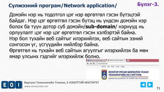 Виртуал Технологийн Тэнхим, Е-НЭЭЛТТЭЙ ИНСТИТУТ
www.emust.edu.mn
Домэйн нэр нь тодотгол цэг нэр өргөтгөл гэсэн бүтэцтэй
байдаг. Нэр цэг өргөтгөл гэсэн бүтэц нь үндсэн домэйн нэр
болох ба түүн дотор суб домэйн/sub-domain/ нэрнүүд нь
орлуулалт цэг нэр цэг өргөтгөл гэсэн хэлбэртэй байна.
Нэр бол тухайн веб сайтыг илэрхийлэх, веб сайтын эзний
сонгосон үг, үсгүүдийн нийлбэр байна.
Өргөтгөл нь тухайн веб сайтын агуулгыг илэрхийлэх ба мөн
ямар улсынх гэдгийг илэрхийлж болно.
71
Бүлэг-3.Сүлжээний програм/Network application/
 