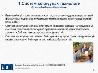 1.Систем хөгжүүлэх технологи 
/System development technology / 
• Бизнесийн үйл ажиллагаанд хэрэглэгдэх системүүд нь шаардлагатай 
Виртуал Технологийн Тэнхим, Е-НЭЭЛТТЭЙ ИНСТИТУТ 
www.emust.edu.mn 
11 
функцуудыг бүрэн зөв гүйцэтгэдэг байхаас гадна хэрэглэхэд хялбар 
байх ёстой. 
• Систем хөгжүүлэх нэгж нь системийг хэрэглэх салбар нэгж бүрээс уг 
системд тавих шаардлагуудыг судалж шинжилгээ хийн тэдгээрийг 
хөгжүүлж буй системдээ тусгах шаардлагатай. 
• Систем хөгжүүлэлтийг заавал байгууллага дотроо хийх шаардлагагүй, 
гадны мэргэшсэн байгууллагаар хийлгэх боломжтой. 
 