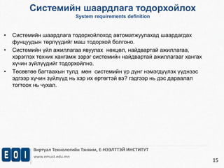 Системийн шаардлага тодорхойлох 
System requirements definition 
Виртуал Технологийн Тэнхим, Е-НЭЭЛТТЭЙ ИНСТИТУТ 
www.emust.edu.mn 
15 
• Системийн шаардлага тодорхойлоход автоматжуулахад шаардагдах 
фунцуудын төрлүүдийг маш тодорхой болгоно. 
• Системийн үйл ажиллагаа явуулах нөхцөл, найдвартай ажиллагаа, 
хэрэглэх техник хангамж зэрэг системийн найдвартай ажиллагааг хангах 
хүчин зүйлүүдийг тодорхойлно. 
• Төсөвтөө багтаахын тулд мөн системийн үр дүнг нэмэгдүүлэх үүднээс 
эдгээр хүчин зүйлүүд нь хэр их өртөгтэй вэ? гэдгээр нь дэс дараалал 
тогтоох нь чухал. 
 