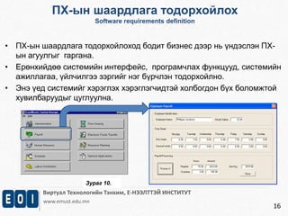 ПХ-ын шаардлага тодорхойлох 
Software requirements definition 
• ПХ-ын шаардлага тодорхойлоход бодит бизнес дээр нь үндэслэн ПХ- 
Виртуал Технологийн Тэнхим, Е-НЭЭЛТТЭЙ ИНСТИТУТ 
www.emust.edu.mn 
16 
ын агуулгыг гаргана. 
• Ерөнхийдөө системийн интерфейс, програмчлах функцууд, системийн 
ажиллагаа, үйлчилгээ зэргийг нэг бүрчлэн тодорхойлно. 
• Энэ үед системийг хэрэглэх хэрэглэгчидтэй холбогдон бүх боломжтой 
хувилбаруудыг цуглуулна. 
Зураг 10. 
 