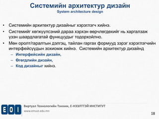 Системийн архитектур дизайн 
System architecture design 
Виртуал Технологийн Тэнхим, Е-НЭЭЛТТЭЙ ИНСТИТУТ 
www.emust.edu.mn 
18 
• Системийн архитектур дизайныг хэрэглэгч хийнэ. 
• Системийг хөгжүүлсэний дараа хэрхэн өөрчлөгдөхийг нь харгалзаж 
үзэн шаардлагатай функцуудыг тодорхойлно. 
• Мөн оролт/гаралтын дэлгэц, тайлан гаргах формууд зэрэг хэрэглэгчийн 
интерфейсүүдын зохиомж хийнэ. Системийн архитектур дизайнд 
– Интерфейсийн дизайн, 
– Өгөгдлийн дизайн, 
– Код дизайныг хийнэ. 
 