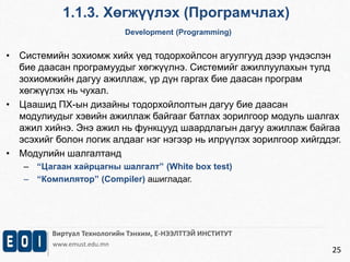 1.1.3. Хөгжүүлэх (Програмчлах) 
Development (Programming) 
Виртуал Технологийн Тэнхим, Е-НЭЭЛТТЭЙ ИНСТИТУТ 
www.emust.edu.mn 
25 
• Системийн зохиомж хийх үед тодорхойлсон агуулгууд дээр үндэслэн 
бие даасан програмуудыг хөгжүүлнэ. Системийг ажиллуулахын тулд 
зохиомжийн дагуу ажиллаж, үр дүн гаргах бие даасан програм 
хөгжүүлэх нь чухал. 
• Цаашид ПХ-ын дизайны тодорхойлолтын дагуу бие даасан 
модулиудыг хэвийн ажиллаж байгааг батлах зорилгоор модуль шалгах 
ажил хийнэ. Энэ ажил нь функцууд шаардлагын дагуу ажиллаж байгаа 
эсэхийг болон логик алдааг нэг нэгээр нь илрүүлэх зорилгоор хийгддэг. 
• Модулийн шалгалтанд 
– “Цагаан хайрцагны шалгалт” (White box test) 
– “Компилятор” (Compiler) ашигладаг. 
 