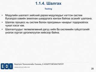 1.1.4. Шалгах 
Testing 
Виртуал Технологийн Тэнхим, Е-НЭЭЛТТЭЙ ИНСТИТУТ 
www.emust.edu.mn 
28 
• Модулийн шалгалт хийсний дараа модулиудыг нэгтгэн систем 
бүхэлдээ хэвийн ажиллаж шаардлага хангаж байгаа эсэхийг шалгана. 
• Шалгах процесс нь систем болон програмын чанарыг тодорхойлох 
чухал хэсэг юм. 
• Шалгалтуудыг төлөвлөгөөний дагуу хийх ба системийн гүйцэтгэлийг 
үнэлэх хүртэл үргэлжлүүлэн хийсээр байна. 
 