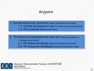 Агуулга 
1. Систем хөгжүүлэх технологи /System development technology/ 
1.1. Систем хөгжүүлэх үе шат /Process of system development/ 
1.2. ПХ-н үнэлгээ /Software estimation/ 
Виртуал Технологийн Тэнхим, Е-НЭЭЛТТЭЙ 
ИНСТИТУТ 
www.emust.edu.mn 
3 
2. ПХ хөгжүүлэх менежментийн арга зүй /Software development 
management technique/ 
2.1. ПХ хөгжүүлэх аргууд /Software development methods/ 
2.2. ПХ хөгжүүлэх загварууд /Software development models/ 
 