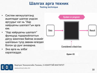 Виртуал Технологийн Тэнхим, Е-НЭЭЛТТЭЙ ИНСТИТУТ 
www.emust.edu.mn 
30 
• Систем хөгжүүлэлтэнд 
ашигладаг шалгах үндсэн 
аргуудыг нэг нь “Хар 
хайрцагны шалгалт”ын арга 
юм. 
• “Хар хайрцагны шалгалт” 
функцууд тодорхойлолтын 
дагуу ажиллаж байгаа эсэхийг 
шалгахын тулд зөвхөн өгөгдөл 
болон үр дүнг анхаарна. 
• Энэ арга нь элбэг 
хэрэглэгддэг. 
Шалгах арга техник 
Testing technique 
Зураг 22. 
 