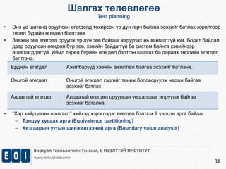 Шалгах төлөвлөгөө 
Test planning 
• Энэ үе шатанд оруулсан өгөгдөлд тохирсон үр дүн гарч байгаа эсэхийг батлах зорилгоор 
Виртуал Технологийн Тэнхим, Е-НЭЭЛТТЭЙ ИНСТИТУТ 
www.emust.edu.mn 
31 
төрөл бүрийн өгөгдөл бэлтгэнэ. 
• Зөвхөн зөв өгөгдөл оруулж үр дүн зөв байгааг харуулах нь хангалтгүй юм. Бодит байдал 
дээр оруулсан өгөгдөл бүр зөв, хэвийн байдаггүй ба систем байнга хэвийнээр 
ашиглагддаггүй. Иймд төрөл бүрийн өгөгдөл бэлтгэн шалгах ба дараах төрлийн өгөгдөл 
бэлтгэнэ. 
Ердийн өгөгдөл Ажилбарууд хэвийн ажиллаж байгаа эсэхийг батлана. 
Онцгой өгөгдөл Онцгой өгөгдөл гэдгийг таниж боловсруулж чадаж байгаа 
эсэхийг батлах 
Алдаатай өгөгдөл Алдаатай өгөгдөл оруулсан үед алдааг илрүүлж байгаа 
эсэхийг батална. 
• “Хар хайрцагны шалгалт” хийхэд хэрэглэдэг өгөгдөл бэлтгэх 2 үндсэн арга байдаг. 
– Тэнцүү хуваах арга (Equivalence partitioning) 
– Хязгаарын утгын шинжилгээний арга (Boundary value analysis) 
 