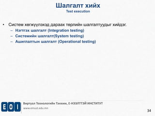 Шалгалт хийх 
Test execution 
Виртуал Технологийн Тэнхим, Е-НЭЭЛТТЭЙ ИНСТИТУТ 
www.emust.edu.mn 
34 
• Систем хөгжүүлэхэд дараах төрлийн шалгалтуудыг хийдэг. 
– Нэгтгэх шалгалт (Integration testing) 
– Системийн шалгалт(System testing) 
– Ашиглалтын шалгалт (Operational testing) 
 